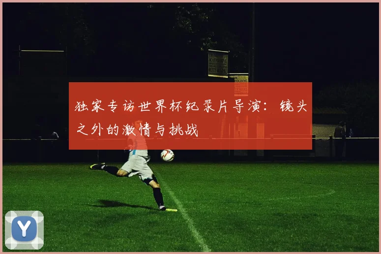 独家专访世界杯纪录片导演：镜头之外的激情与挑战