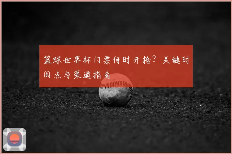 篮球世界杯门票何时开抢？关键时间点与渠道指南