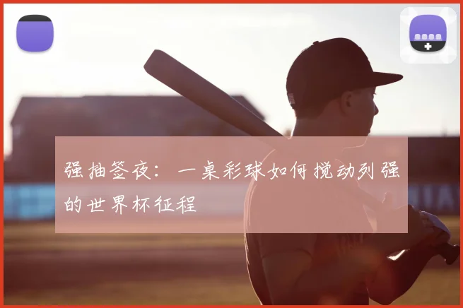 强抽签夜：一桌彩球如何搅动列强的世界杯征程
