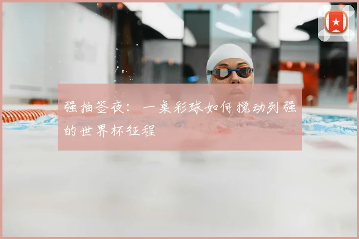 强抽签夜：一桌彩球如何搅动列强的世界杯征程