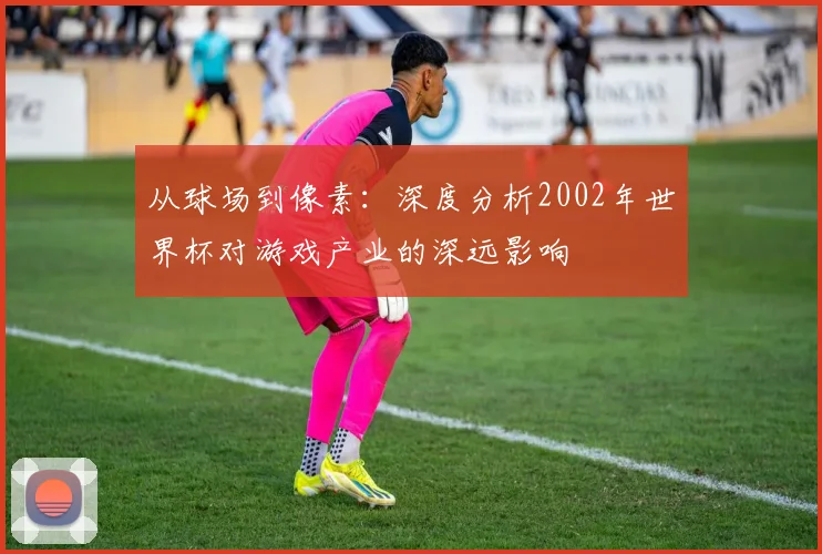 从球场到像素：深度分析2002年世界杯对游戏产业的深远影响