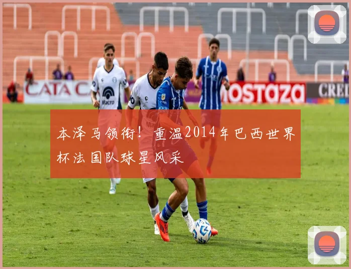 本泽马领衔！重温2014年巴西世界杯法国队球星风采