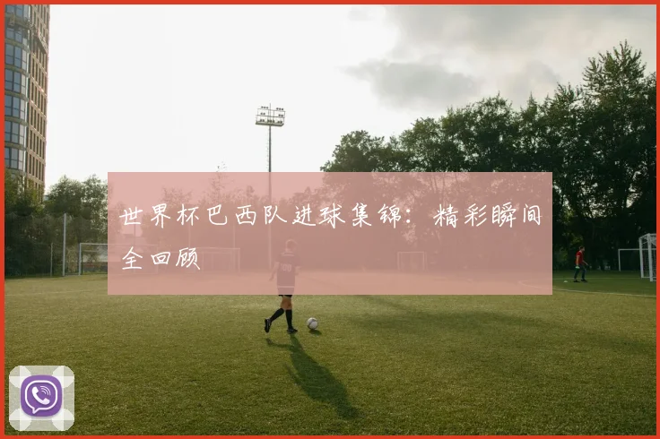 世界杯巴西队进球集锦：精彩瞬间全回顾