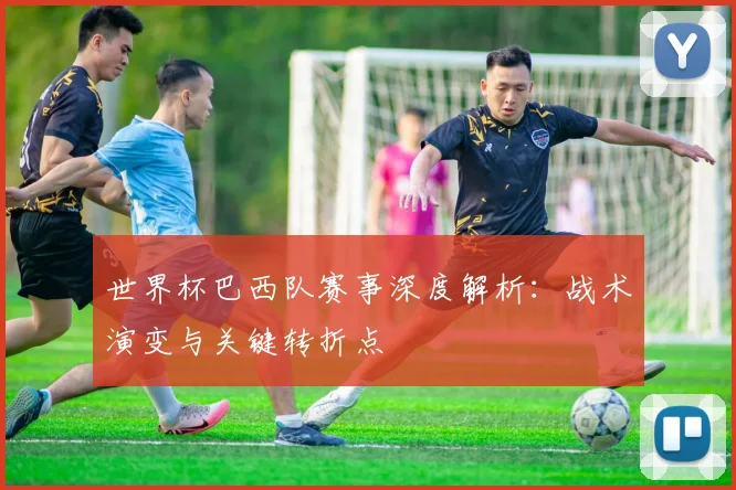 世界杯巴西队赛事深度解析：战术演变与关键转折点