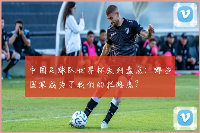 中国足球队世界杯失利盘点：哪些国家成为了我们的拦路虎？