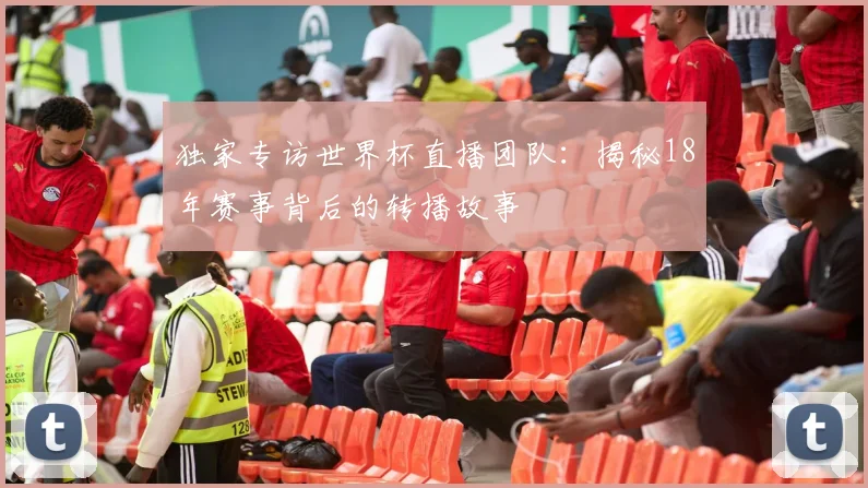 独家专访世界杯直播团队：揭秘18年赛事背后的转播故事