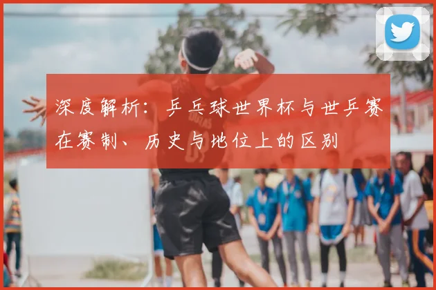 深度解析：乒乓球世界杯与世乒赛在赛制、历史与地位上的区别