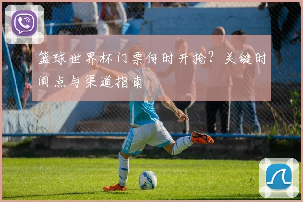 篮球世界杯门票何时开抢？关键时间点与渠道指南